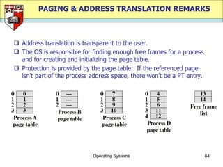 PAGING & ADDRESS TRANSLATION REMARKS



 Address translation is transparent to the user.
 The OS is responsible for finding enough free frames for a process
  and for creating and initializing the page table.
 Protection is provided by the page table. If the referenced page
  isn‟t part of the process address space, there won‟t be a PT entry.




                            Operating Systems                           64
 