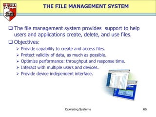 THE FILE MANAGEMENT SYSTEM



 The file management system provides support to help
  users and applications create, delete, and use files.
 Objectives:
      Provide capability to create and access files.
      Protect validity of data, as much as possible.
      Optimize performance: throughput and response time.
      Interact with multiple users and devices.
      Provide device independent interface.




                            Operating Systems                66
 