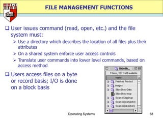 FILE MANAGEMENT FUNCTIONS


 User issues command (read, open, etc.) and the file
  system must:
    Use a directory which describes the location of all files plus their
     attributes
    On a shared system enforce user access controls
    Translate user commands into lower level commands, based on
     access method

 Users access files on a byte
  or record basis; I/O is done
  on a block basis



                               Operating Systems                            68
 