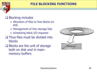 FILE BLOCKING FUNCTIONS



 Blocking includes
    Allocation of files to free blocks on
     disk
    Management of free storage lists
    scheduling block I/O requests
 Thus files must be divided into
  blocks
 Blocks are the unit of storage
  both on disk and in main-
  memory buffers



                              Operating Systems   69
 