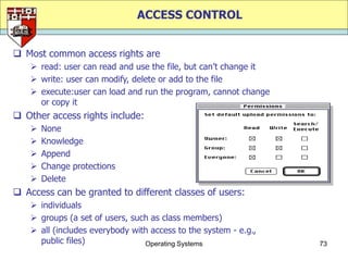 ACCESS CONTROL


 Most common access rights are
     read: user can read and use the file, but can‟t change it
     write: user can modify, delete or add to the file
     execute:user can load and run the program, cannot change
      or copy it
 Other access rights include:
       None
       Knowledge
       Append
       Change protections
       Delete
 Access can be granted to different classes of users:
     individuals
     groups (a set of users, such as class members)
     all (includes everybody with access to the system - e.g.,
      public files)              Operating Systems                73
 