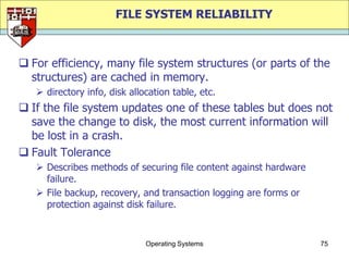 FILE SYSTEM RELIABILITY



 For efficiency, many file system structures (or parts of the
  structures) are cached in memory.
    directory info, disk allocation table, etc.
 If the file system updates one of these tables but does not
  save the change to disk, the most current information will
  be lost in a crash.
 Fault Tolerance
    Describes methods of securing file content against hardware
     failure.
    File backup, recovery, and transaction logging are forms or
     protection against disk failure.


                              Operating Systems                    75
 