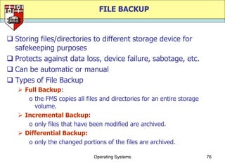 FILE BACKUP


 Storing files/directories to different storage device for
  safekeeping purposes
 Protects against data loss, device failure, sabotage, etc.
 Can be automatic or manual
 Types of File Backup
    Full Backup:
      o the FMS copies all files and directories for an entire storage
        volume.
    Incremental Backup:
      o only files that have been modified are archived.
    Differential Backup:
      o only the changed portions of the files are archived.

                               Operating Systems                         76
 