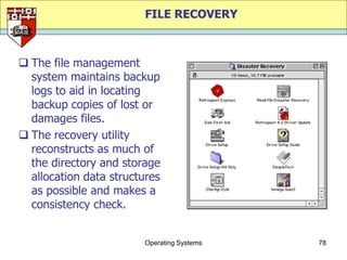 FILE RECOVERY



 The file management
  system maintains backup
  logs to aid in locating
  backup copies of lost or
  damages files.
 The recovery utility
  reconstructs as much of
  the directory and storage
  allocation data structures
  as possible and makes a
  consistency check.


                        Operating Systems   78
 