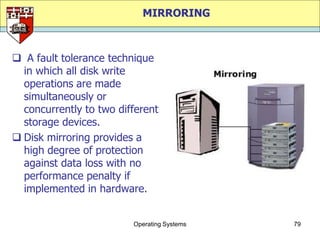 MIRRORING



 A fault tolerance technique
  in which all disk write
  operations are made
  simultaneously or
  concurrently to two different
  storage devices.
 Disk mirroring provides a
  high degree of protection
  against data loss with no
  performance penalty if
  implemented in hardware.


                         Operating Systems   79
 