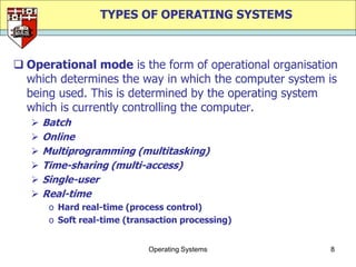 TYPES OF OPERATING SYSTEMS



 Operational mode is the form of operational organisation
  which determines the way in which the computer system is
  being used. This is determined by the operating system
  which is currently controlling the computer.
      Batch
      Online
      Multiprogramming (multitasking)
      Time-sharing (multi-access)
      Single-user
      Real-time
        o Hard real-time (process control)
        o Soft real-time (transaction processing)


                              Operating Systems         8
 