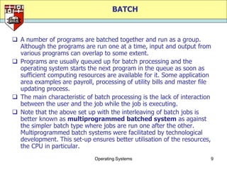 BATCH


 A number of programs are batched together and run as a group.
  Although the programs are run one at a time, input and output from
  various programs can overlap to some extent.
 Programs are usually queued up for batch processing and the
  operating system starts the next program in the queue as soon as
  sufficient computing resources are available for it. Some application
  area examples are payroll, processing of utility bills and master file
  updating process.
 The main characteristic of batch processing is the lack of interaction
  between the user and the job while the job is executing.
 Note that the above set up with the interleaving of batch jobs is
  better known as multiprogrammed batched system as against
  the simpler batch type where jobs are run one after the other.
  Multiprogrammed batch systems were facilitated by technological
  development. This set-up ensures better utilisation of the resources,
  the CPU in particular.
                             Operating Systems                         9
 