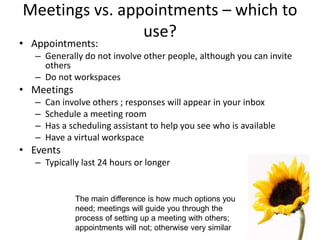 Meetings vs. appointments – which to
use?
• Appointments:
– Generally do not involve other people, although you can invite
others
– Do not workspaces
• Meetings
– Can involve others ; responses will appear in your inbox
– Schedule a meeting room
– Has a scheduling assistant to help you see who is available
– Have a virtual workspace
• Events
– Typically last 24 hours or longer
The main difference is how much options you
need; meetings will guide you through the
process of setting up a meeting with others;
appointments will not; otherwise very similar
 