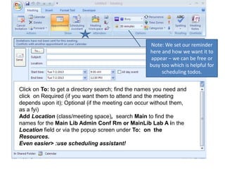 Click on To: to get a directory search; find the names you need and
click on Required (if you want them to attend and the meeting
depends upon it); Optional (if the meeting can occur without them,
as a fyi)
Add Location (class/meeting space), search Main to find the
names for the Main Lib Admin Conf Rm or MainLib Lab A in the
Location field or via the popup screen under To: on the
Resources.
Even easier> :use scheduling assistant!
Note: We set our reminder
here and how we want it to
appear – we can be free or
busy too which is helpful for
scheduling todos.
 