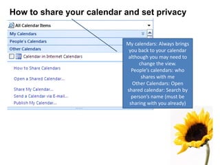 How to share your calendar and set privacy
My calendars: Always brings
you back to your calendar
although you may need to
change the view.
People’s calendars: who
shares with me
Other Calendars: Open
shared calendar: Search by
person’s name (must be
sharing with you already)
 
