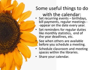 Some useful things to do
with the calendar:
• Set recurring events – birthdays,
bill payments, regular meetings -
-appear on the date every year.
• Set reminders for regular duties
like monthly statistics, end of
the year deadlines, etc.
• See when others are available
before you schedule a meeting.
• Schedule classroom and meeting
spaces within the libraries.
• Share your calendar.
 