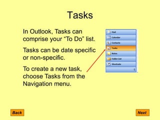 Tasks
Back Next
In Outlook, Tasks can
comprise your “To Do” list.
Tasks can be date specific
or non-specific.
To create a new task,
choose Tasks from the
Navigation menu.
 