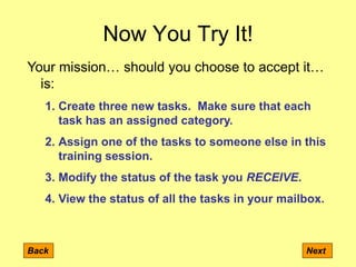 Now You Try It!
Back Next
Your mission… should you choose to accept it…
is:
1. Create three new tasks. Make sure that each
task has an assigned category.
2. Assign one of the tasks to someone else in this
training session.
3. Modify the status of the task you RECEIVE.
4. View the status of all the tasks in your mailbox.
 