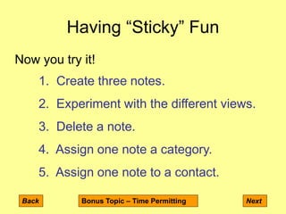 Having “Sticky” Fun
Back Next
Now you try it!
1. Create three notes.
2. Experiment with the different views.
3. Delete a note.
4. Assign one note a category.
5. Assign one note to a contact.
Bonus Topic – Time Permitting
 
