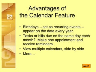Advantages of
the Calendar Feature
• Birthdays – set as recurring events –
appear on the date every year.
• Tasks or bills due on the same day each
month? Make one appointment and
receive reminders.
• View multiple calendars, side by side
• More…
Next
 