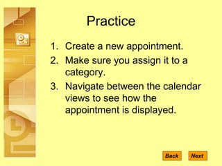 Practice
1. Create a new appointment.
2. Make sure you assign it to a
category.
3. Navigate between the calendar
views to see how the
appointment is displayed.
NextBack
 