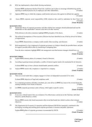 CS25 Page 2
Out of 2
(b) KNL has implemented a robust whistle blowing mechanism.
(c)
Examine FIVE mechanisms that Kazi Nzuri Ltd. could have put in place to encourage whistleblowing and the
reporting of unethical practices by its employees and other stakeholders. (10 marks)
Appraise FIVE ways in which the company could monitor and assess risks against its defined risk appetite.
(10 marks)
(d) Assess FIVE corporate social responsibility (CSR) initiatives that could be undertaken by Kazi Nzuri Ltd.
(10 marks)
(Total: 40 marks)
QUESTION TWO
(a) Stakeholder theory of corporate governance and ethics defines how managers should understand and treat the
stakeholders so that stakeholders’ interests come above all other interests.
(b)
(c)
With reference to the above statement, highlight FIVE principles of this theory. (5 marks)
The technical incompetence of Non-executive Directors has been identified as one of the key drivers for failure
of organisations.
Assess FIVE characteristics a company would consider when recruiting such directors. (5 marks)
Risk management is a key component of corporate governance as it helps to identify the possible future, and plan
for negative possible effects either by transferring or mitigating them.
From the above statement, highlight FIVE risk management areas that business managers should focus on.
(5 marks)
(Total: 15 marks)
QUESTION THREE
(a) Explain FIVE statutory duties of a company’s board of directors. (5 marks)
(b) According to good governance principles, a conflict of interest register needs to be maintained for all directors.
Evaluate FIVE ways on how a director should handle potential conflicts. (5 marks)
(c) Analyse FIVE reasons why compliance is important to a company. (5 marks)
(Total: 15 marks)
QUESTION FOUR
(a) There are several audits that a company engages in to have an independent assessment of its status.
Evaluate FIVE objectives of legal and compliance audit (5 marks)
(b) As a corporate governance and ethics consultant, give your advice on FIVE key issues to be covered during the
training workshop of new board of directors. (5 marks)
(c) List FIVE corporate governance codes in Kenya, which apply to specific sectors. (5 marks)
(Total: 15 marks)
QUESTION FIVE
(a) Every year, a Board needs to have an evaluation of its effectiveness carried out on the Chairman, individual
Directors, and the Board as a whole.
(b)
Discuss FIVE reasons why board assessments often reveal that boards have failed to achieve their strategic
objectives. (5 marks)
The Organisation for Economic Co-operation and Development (OECD) has immensely contributed in the
developing, recording and instilling good corporate governance in business and public operations.
Explain FIVE pillars of corporate governance recommended by OECD. (10 marks)
(Total: 15 marks)
.............................................................................................................
 