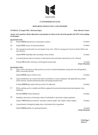 CS INTERMEDIATE LEVEL
RESEARCH, CONSULTANCY AND ADVISORY
TUESDAY: 22 August 2023. Afternoon Paper. Time Allowed: 3 hours.
Answer ALL questions. Marks allocated to each question are shown at the end of the question. Do NOT write anything
on this paper.
CS26 Page 1
Out of 2
(4 marks)
QUESTION ONE
(a) Outline FOUR characteristics of descriptive research.
(b) Explain FIVE sources of research problems. (5 marks)
(c)
(d)
The managerial grid model was developed in the early 1960s by management theorists Robert Blake and
Jane Mouton.
Explain FIVE leadership styles according to these scholars. (5 marks)
A research plan provides an inventory of what must be done and which materials have to be collected.
Evaluate SIX benefits of having a well-designed research plan. (6 marks)
(Total: 20 marks)
QUESTION TWO
(a) Type 1 errors, also known as false positives can occur in statistical hypothesis testing when the null hypothesis
(H0) is incorrectly rejected.
(b)
(c)
(d)
(e)
Explain FOUR sources of these errors. (4 marks)
Legal considerations are crucial in the field of consultancy to ensure compliance with applicable laws, protect
clients' interests, maintain professional ethics and manage potential risks.
Evaluate FOUR legal matters that may need to be addressed. (4 marks)
While coaching can be a valuable and effective approach for personal and professional development, it has
limitations.
Describe FOUR of these limitations. (4 marks)
Sampling is the process of selecting a subset of individuals or items from a larger population.
Analyse TWO differences between “systematic random sample” and “simple random sample”. (4 marks)
A questionnaire is designed to gather data or information from respondents.
Outline FOUR qualities of a good questionnaire. (4 marks)
(Total: 20 marks)
 