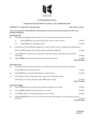 CS INTERMEDIATE LEVEL
PUBLIC SECTOR GOVERNANCE, POLICY AND ADMINISTRATION
THURSDAY: 24 August 2023. Afternoon Paper. Time Allowed: 3 hours.
Answer ALL questions. Marks allocated to each question are shown at the end of the question. Do NOT write
anything on this paper.
CS22 Page 1
Out of 2
(2 marks)
QUESTION ONE
(a) With regards to handling conflicts between County Governments and the National Government:
(i) Identify TWO legal instruments which provide on how to resolve conflicts.
(ii) Explain TWO ways of handling conflicts. (2 marks)
(b) Getting the most from stakeholder engagement is crucial for effective policy development and implementation.
Summarise FIVE strategies that could help optimise stakeholder engagement. (5 marks)
(c) Analyse FIVE ways in which private corporations could forge corporate relationships with the National
Government. (5 marks)
(d) Explain THREE distinctions between public administration and politics. (6 marks)
(Total: 20 marks)
QUESTION TWO
(a) The Public Procurement and Asset Disposal Act provides procedures for efficient public procurement.
Outline FIVE areas covered under this Act. (5 marks)
(b) Identify FIVE actors involved in the formulation of public policies. (5 marks)
(c) Policy analysis models are frameworks used to assess and evaluate public policies.
With reference to the above statement, explain FIVE of these models. (10 marks)
(Total: 20 marks)
(2 marks)
(4 marks)
QUESTION THREE
(a) Explain TWO functions of the office of the controller of budget in your country.
(b) Identify FOUR challenges facing parastatals in your country.
(c) Assess SIX weaknesses in budget making process in your country. (6 marks)
(d) Highlight EIGHT powers of the County Public Service Board with regards to values, principles and good
governance. (8 marks)
(Total: 20 marks)
 