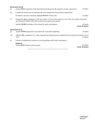 CS22 Page 2
Out of 2
(5 marks)
QUESTION FOUR
(a) Analyse FIVE components of the legal framework that govern the operations of state corporations.
(b) Certified Secretaries play an important role in the management of government organisations.
(c)
In relation to the above statement, highlight SEVEN of these roles. (7 marks)
Proposed by Sherry Arnstein in 1969, the Ladder of Citizen Participation is one of the most widely referenced
and influential models in the field of democratic public participation.
Identify EIGHT principles of the rationale for public participation. (8 marks)
(Total: 20 marks)
QUESTION FIVE
(a) Explain FOUR characteristics associated with value-based leadership. (4 marks)
(b) Identify SIX components of a county integrated development plan as stipulated by the County Governments Act of
2012. (6 marks)
(c) Features of administrative systems can vary depending on the context and purpose.
Required:
Discuss FIVE features of these systems.
-
(10 marks)
(Total: 20 marks)
……………………………………………………………………
 