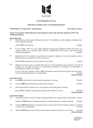 CS INTERMEDIATE LEVEL
MEETINGS: COMPLIANCE AND ADMINISTRATION
WEDNESDAY: 23 August 2023. Morning Paper. Time Allowed: 3 hours.
Answer ALL questions. Marks allocated to each question are shown at the end of the question. Do NOT write
anything on thispaper.
QUESTION ONE
CS23 Page 1
Out of 2
(a) During meetings, claims against defamation may arise. To avoid liability or reduce damages, a defendant may
need to apply some defenses.
Identify FIVE such defenses. (5 marks)
(b)
(c)
(d)
A new company, ABC Ltd., was recently registered and has started operations without the services of a
corporate secretary. As a consultant, advise ABC Ltd. on FIVE roles of the secretary as per the governance
standards and guidelines. (5 marks)
Requirements for the circulation of resolutions in a members’ meeting can vary with jurisdiction and the
specific company's constitution or articles of association.
Outline FIVE requirements for such circulation of resolutions. (5 marks)
Jobbys Ltd. has put in place a dividend policy that sets out the parameters and circumstances that will be
considered by the Board of Directors in determining the distribution of dividend to its shareholders or
retaining profits earned by the Company.
In view of the above statement, identify FIVE circumstances when the Board may deviate from this policy
and restrict dividend distribution to its shareholders. (5 marks)
(Total: 20 marks)
(4 marks)
(6 marks)
QUESTION TWO
(a) List FOUR conditions that would invalidate proceedings of a meeting.
(b) Analyse THREE legal instruments governing virtual meetings.
(c) Public limited liability companies are by law required to hold annual general meetings.
Discuss FIVE compliance requirements according to the Companies Act 2015. (10 marks)
(Total: 20 marks)
QUESTION THREE
(a) Integrated reporting is a process founded on integrated thinking for communicating an organisation’s agenda.
Summarise FOUR benefits of integrated reporting as a holistic approach to corporate reporting. (4 marks)
(b) Examine FOUR requirements for keeping records of County and National Assembly meetings as contained
in various laws and regulations. (8 marks)
(c) Describe FOUR stages of the evolution of the corporate secretarial profession in your country. (8 marks)
(Total: 20 marks)
 