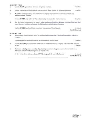 CS23 Page 2
Out of 2
(4 marks)
QUESTION FOUR
(a) Identify FOUR agenda items of notices for general meetings.
(b) Assess TWO benefits of a prospectus to an investor of shares listed at the Securities Exchange. (4 marks)
(c)
(d)
A certified secretary working in an international company may be required to ensure documents are
authenticated and validated.
Discuss THREE steps followed when authenticating documents for international use. (6 marks)
The idea behind committees of the board is to tap into the specific talents, skills and expertise of the individual
board directors, to inform and educate the full board on particular areas of concern.
Explain THREE benefits of these committees in execution of Board agenda. (6 marks)
(Total: 20 marks)
QUESTION FIVE
(a) Memorandum of association is one of the prerequisite documents that is prepared by promoters to set up a
company.
Explain the process involved in altering the memorandum of association. (5 marks)
(b)
(c)
Identify SEVEN legal requirements that have to be met for minutes of a company to be admissible in a court
of law. (7 marks)
Parliament is the legislative assembly of political representatives of a given country. One of its roles is to
debate and make laws which are passed by majority vote.
In view of the above statement, discuss FOUR voting methods used in Parliament. (8 marks)
(Total: 20 marks)
………………………………………………………………………
 