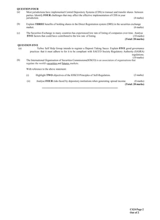 CS24 Page 2
Out of 2
QUESTION FOUR
(a) Most jurisdictions have implemented Central Depository Systems (CDS) to transact and transfer shares between
parties. Identify FOUR challenges that may affect the effective implementation of CDS in your
jurisdiction. (4 marks)
(b) Explain THREE benefits of holding shares in the Direct Registration system (DRS) in the securities exchange
market. (6 marks)
(c) The Securities Exchange in many countries has experienced low rate of listing of companies over time. Analyse
FIVE factors that could have contributed to the low rate of listing. (10 marks)
(Total: 20 marks)
QUESTION FIVE
(a) Yefwe Self Help Group intends to register a Deposit Taking Sacco. Explain FIVE good governance
practices that it must adhere to for it to be compliant with SACCO Society Regulatory Authority (SASRA)
regulations.
(10 marks)
(b) The International Organisation of Securities Commissions(IOSCO) is an association of organisations that
regulate the world's securities and futures markets.
With reference to the above statement:
(i) Highlight TWO objectives of the IOSCO Principles of Self-Regulation. (2 marks)
(ii) Analyse FOUR risks faced by depository institutions when generating spread income. (8 marks)
(Total: 20 marks)
...........................................................................................................................
 