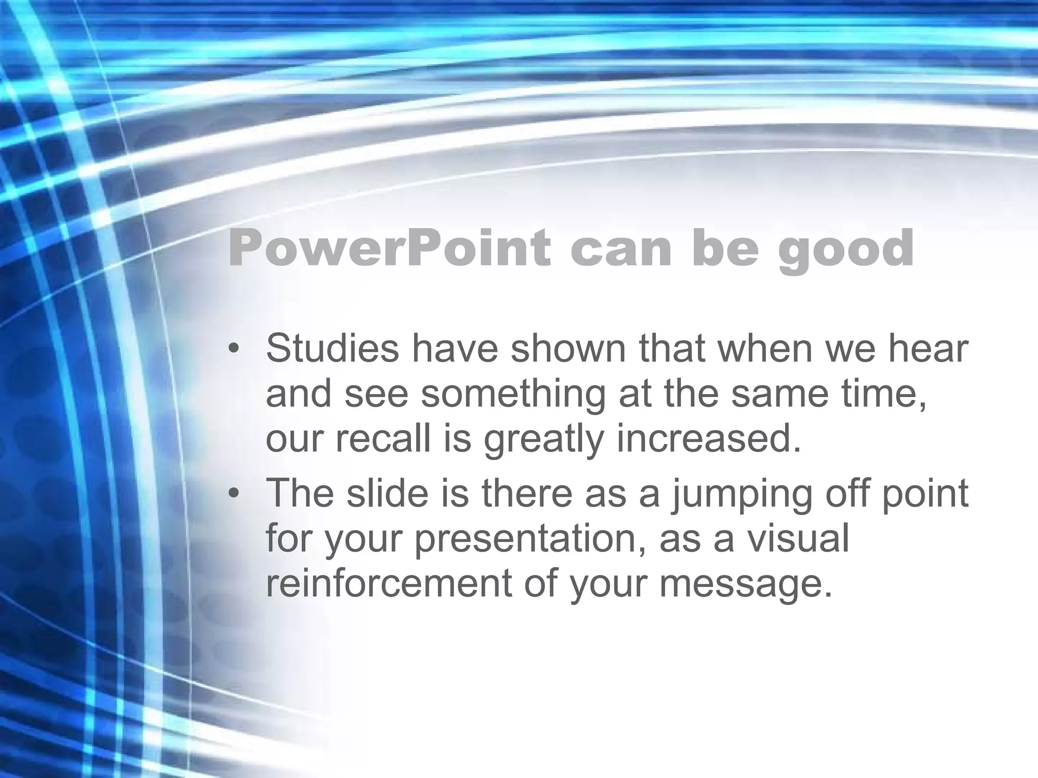 PowerPoint can be good Studies have shown that when we hear and see something at the same time, our recall is greatly increased. The slide is there as a jumping off point for your presentation, as a visual reinforcement of your message. 