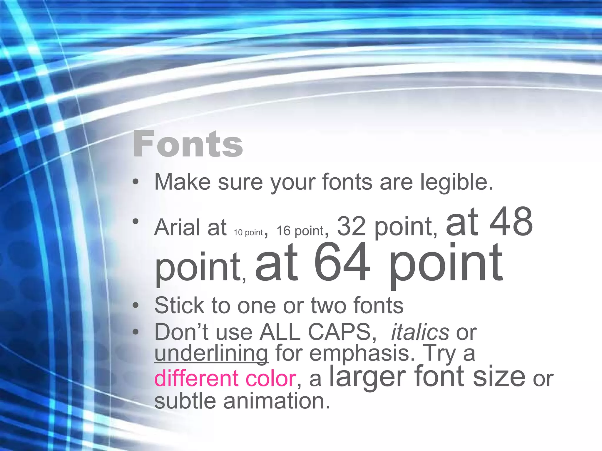 Fonts Make sure your fonts are legible. Arial at  10 point ,  16 point ,  32 point ,  at 48 point ,  at 64 point Stick to one or two fonts Don’t use ALL CAPS,  italics  or  underlining  for emphasis. Try a  different color , a  larger font size  or subtle animation. 