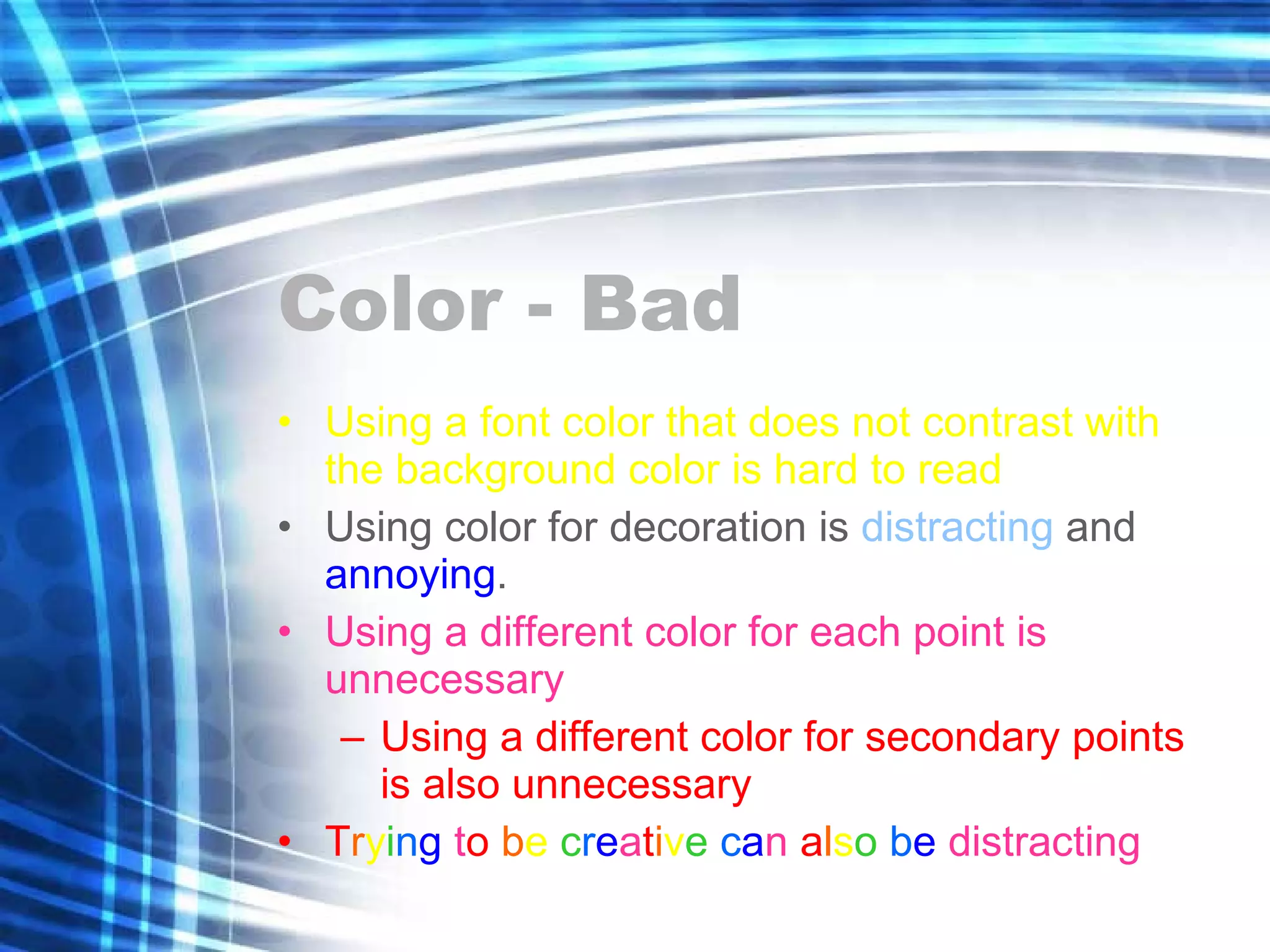 Color - Bad Using a font color that does not contrast with the background color is hard to read  Using color for decoration is  distracting  and  annoying . Using a different color for each point is unnecessary Using a different color for secondary points is also unnecessary T r y i n g  t o   b e  c r e a t i v e   c a n  a l s o   b e  distracting 