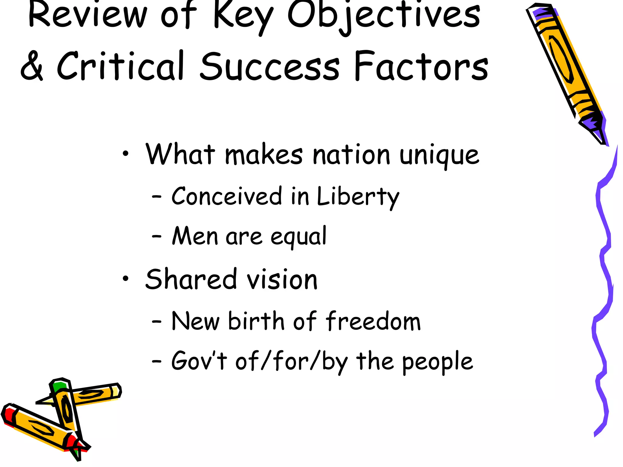 Review of Key Objectives & Critical Success Factors What makes nation unique Conceived in Liberty Men are equal Shared vision New birth of freedom Gov’t of/for/by the people 