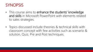 SYNOPSIS
• This course aims to enhance the students' knowledge
and skills in Microsoft PowerPoint with elements related
to sales strategies.
• Topics discussed include theories & technical skills with
classroom concept with few activities such as scenario &
solution, Quiz, Pre and Post techniques.
 