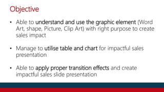 Objective
• Able to understand and use the graphic element (Word
Art, shape, Picture, Clip Art) with right purpose to create
sales impact
• Manage to utilise table and chart for impactful sales
presentation
• Able to apply proper transition effects and create
impactful sales slide presentation
 