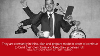 They are constantly in think, plan and prepare mode in order to continue
to build their client base and keep their pipelines full.
You can't ever have an "off" button.
 