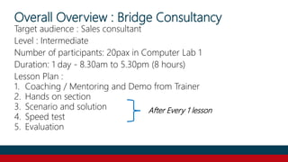 Overall Overview : Bridge Consultancy
Target audience : Sales consultant
Level : Intermediate
Number of participants: 20pax in Computer Lab 1
Duration: 1 day - 8.30am to 5.30pm (8 hours)
Lesson Plan :
1. Coaching / Mentoring and Demo from Trainer
2. Hands on section
3. Scenario and solution
4. Speed test
5. Evaluation
After Every 1 lesson
 