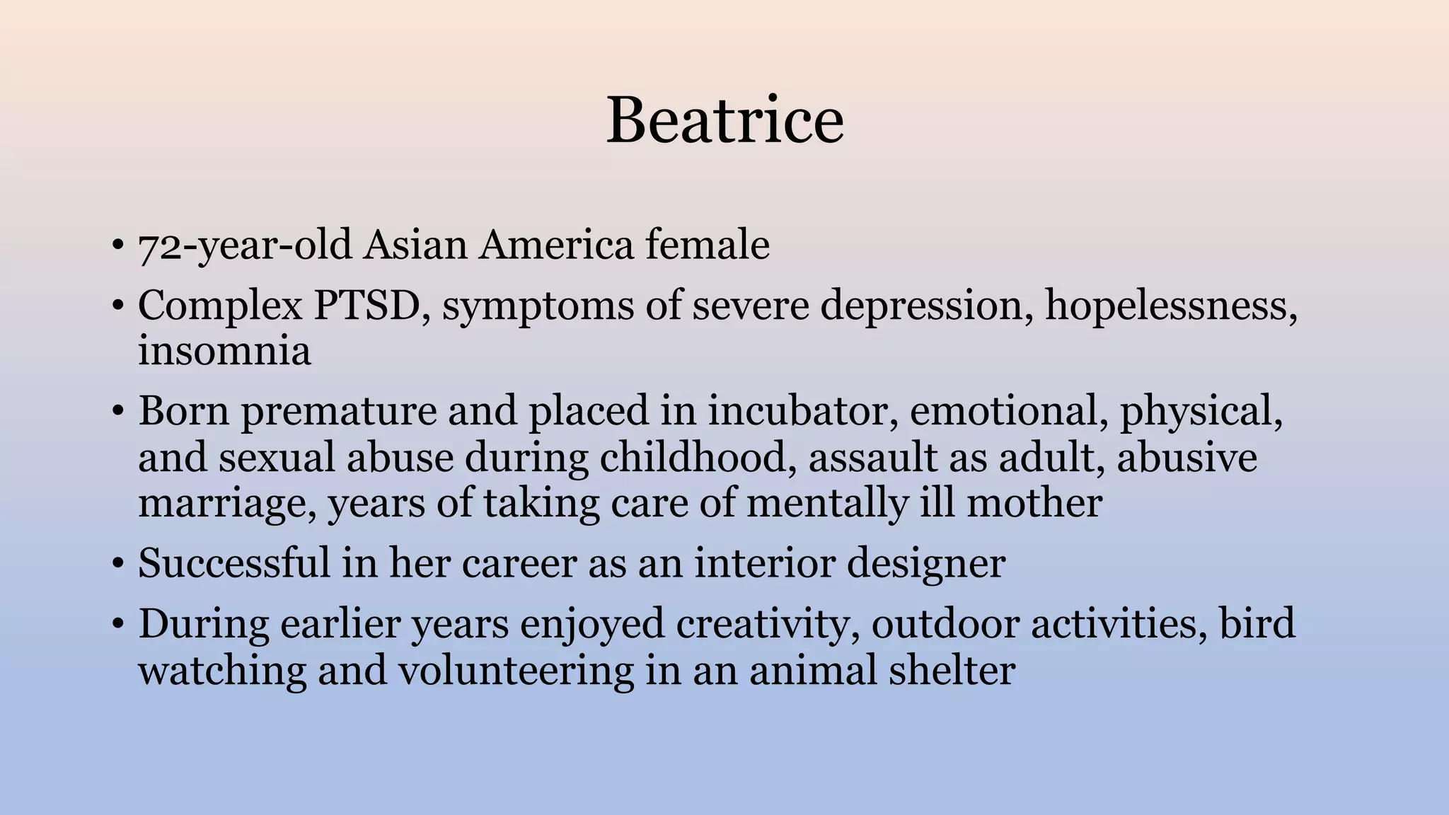 Beatrice
• 72-year-old Asian America female
• Complex PTSD, symptoms of severe depression, hopelessness,
insomnia
• Born premature and placed in incubator, emotional, physical,
and sexual abuse during childhood, assault as adult, abusive
marriage, years of taking care of mentally ill mother
• Successful in her career as an interior designer
• During earlier years enjoyed creativity, outdoor activities, bird
watching and volunteering in an animal shelter
 