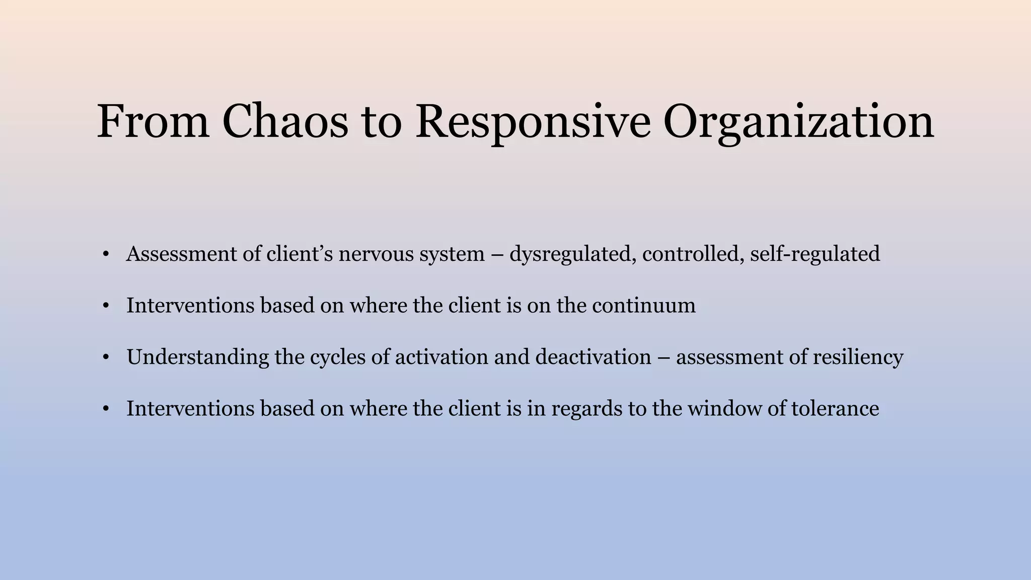 From Chaos to Responsive Organization
• Assessment of client’s nervous system – dysregulated, controlled, self-regulated
• Interventions based on where the client is on the continuum
• Understanding the cycles of activation and deactivation – assessment of resiliency
• Interventions based on where the client is in regards to the window of tolerance
 