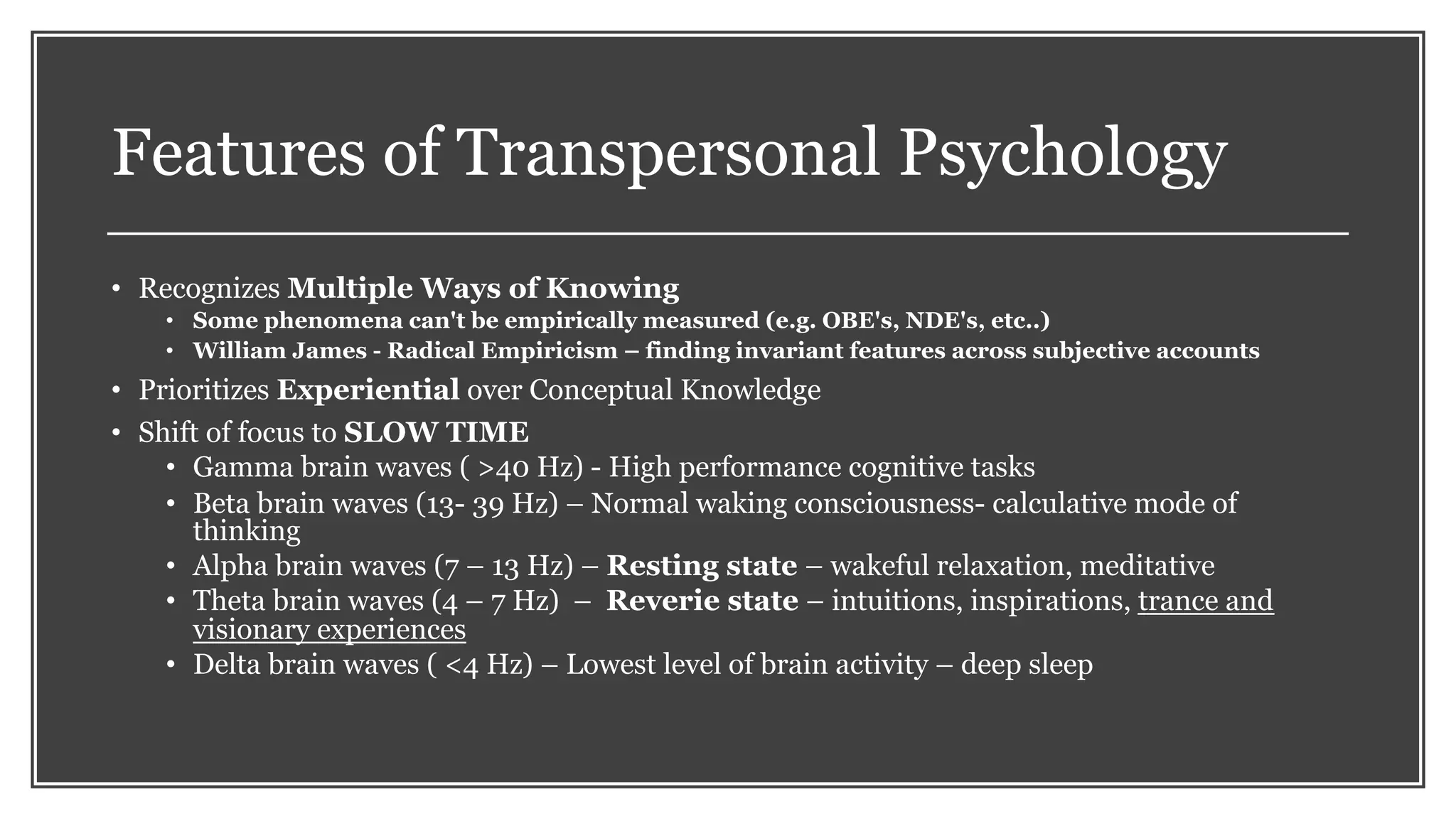 Features of Transpersonal Psychology
• Recognizes Multiple Ways of Knowing
• Some phenomena can't be empirically measured (e.g. OBE's, NDE's, etc..)
• William James - Radical Empiricism – finding invariant features across subjective accounts
• Prioritizes Experiential over Conceptual Knowledge
• Shift of focus to SLOW TIME
• Gamma brain waves ( >40 Hz) - High performance cognitive tasks
• Beta brain waves (13- 39 Hz) – Normal waking consciousness- calculative mode of
thinking
• Alpha brain waves (7 – 13 Hz) – Resting state – wakeful relaxation, meditative
• Theta brain waves (4 – 7 Hz) – Reverie state – intuitions, inspirations, trance and
visionary experiences
• Delta brain waves ( <4 Hz) – Lowest level of brain activity – deep sleep
 
