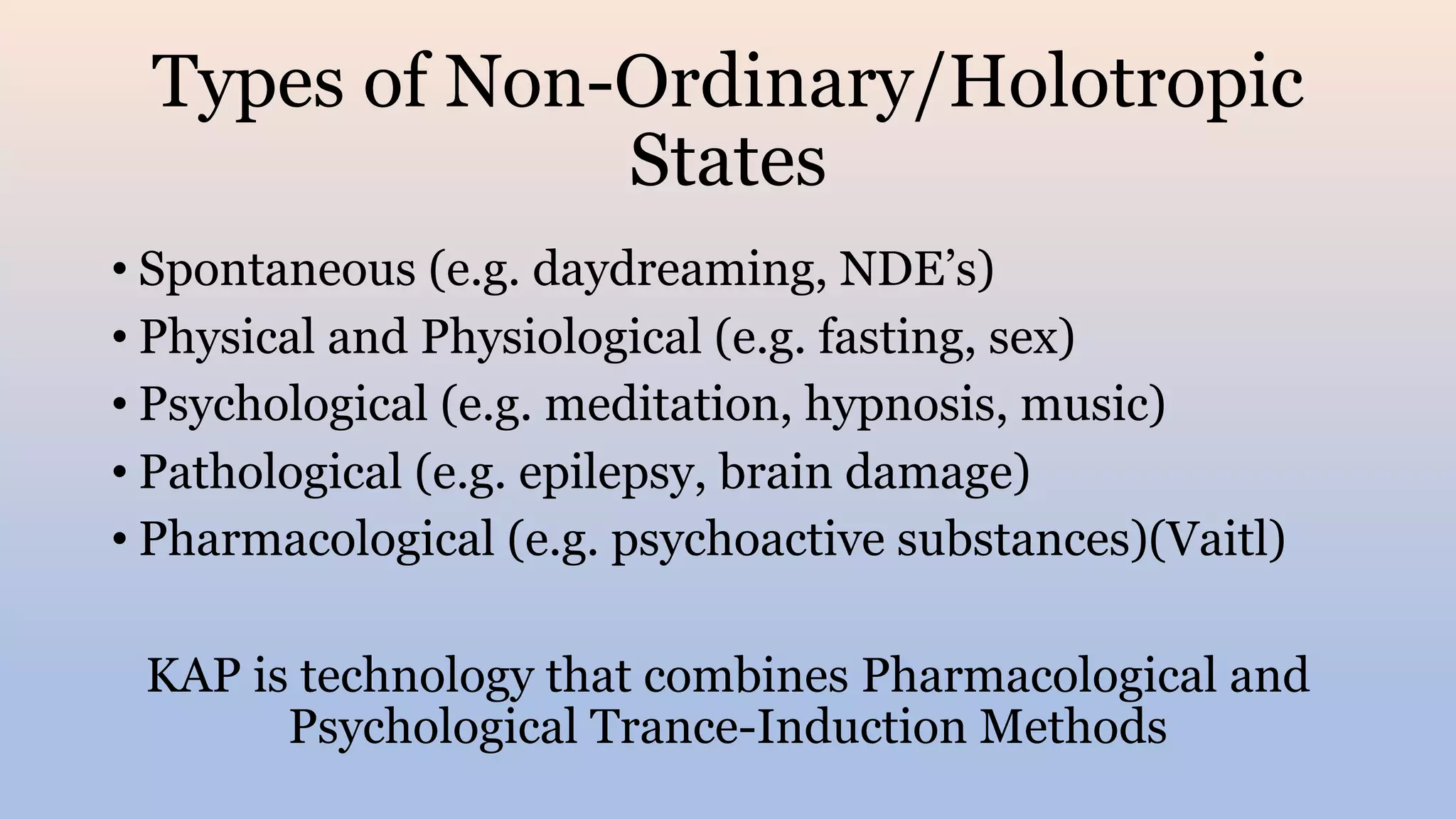 Types of Non-Ordinary/Holotropic
States
• Spontaneous (e.g. daydreaming, NDE’s)
• Physical and Physiological (e.g. fasting, sex)
• Psychological (e.g. meditation, hypnosis, music)
• Pathological (e.g. epilepsy, brain damage)
• Pharmacological (e.g. psychoactive substances)(Vaitl)
KAP is technology that combines Pharmacological and
Psychological Trance-Induction Methods
 