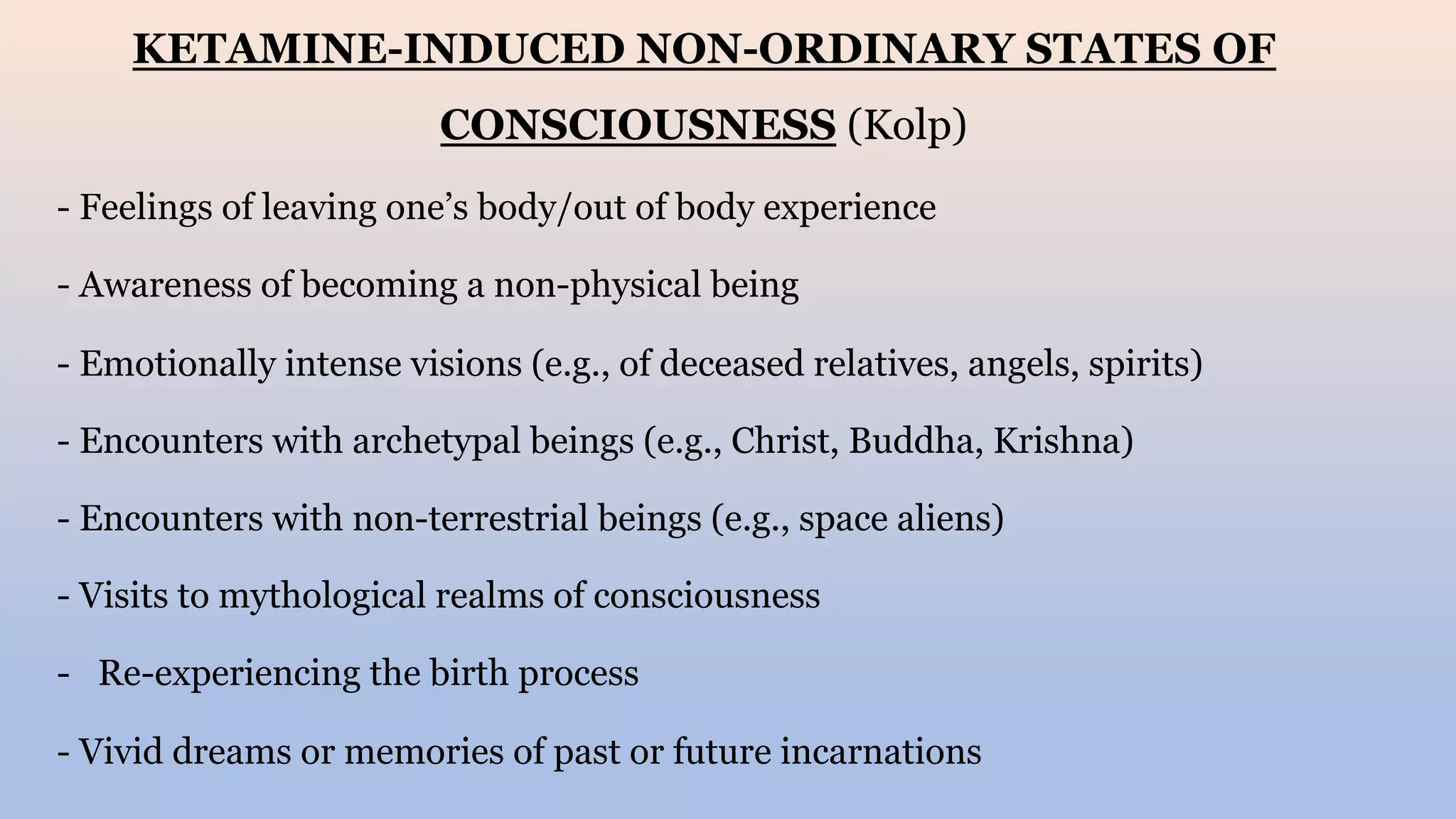 KETAMINE-INDUCED NON-ORDINARY STATES OF
CONSCIOUSNESS (Kolp)
- Feelings of leaving one’s body/out of body experience
- Awareness of becoming a non-physical being
- Emotionally intense visions (e.g., of deceased relatives, angels, spirits)
- Encounters with archetypal beings (e.g., Christ, Buddha, Krishna)
- Encounters with non-terrestrial beings (e.g., space aliens)
- Visits to mythological realms of consciousness
- Re-experiencing the birth process
- Vivid dreams or memories of past or future incarnations
 
