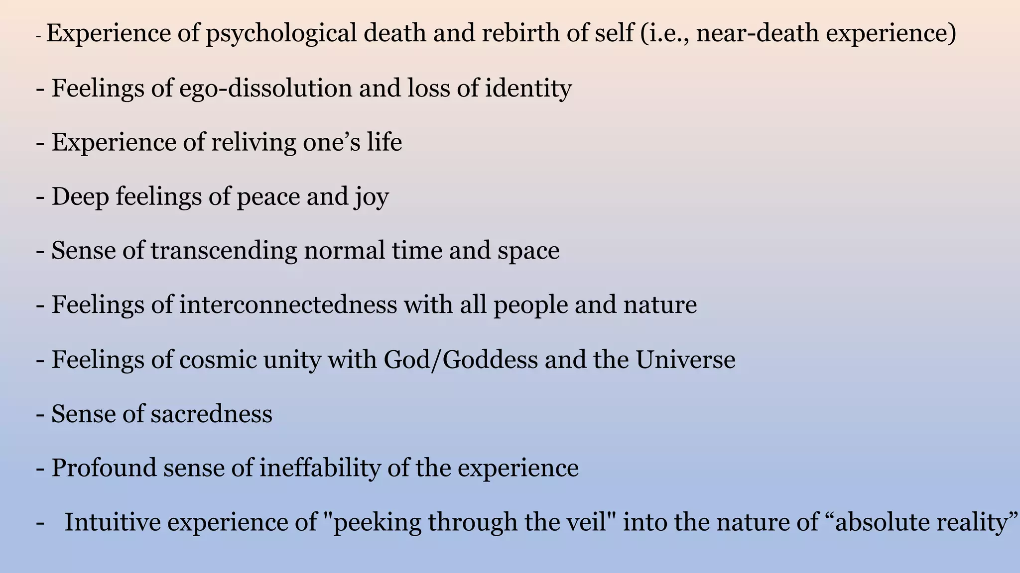 - Experience of psychological death and rebirth of self (i.e., near-death experience)
- Feelings of ego-dissolution and loss of identity
- Experience of reliving one’s life
- Deep feelings of peace and joy
- Sense of transcending normal time and space
- Feelings of interconnectedness with all people and nature
- Feelings of cosmic unity with God/Goddess and the Universe
- Sense of sacredness
- Profound sense of ineffability of the experience
- Intuitive experience of "peeking through the veil" into the nature of “absolute reality”
 