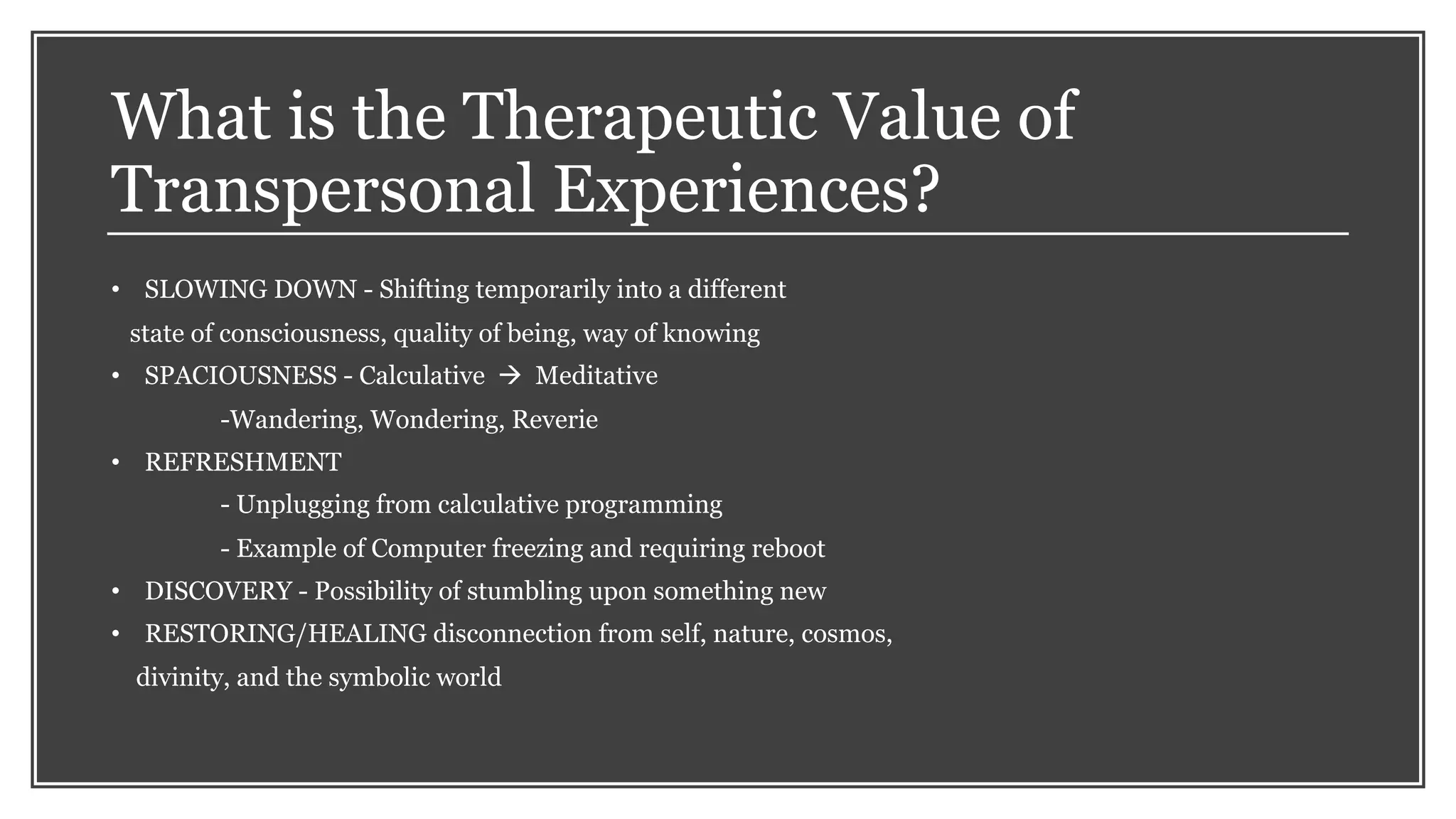 What is the Therapeutic Value of
Transpersonal Experiences?
• SLOWING DOWN - Shifting temporarily into a different
state of consciousness, quality of being, way of knowing
• SPACIOUSNESS - Calculative à Meditative
-Wandering, Wondering, Reverie
• REFRESHMENT
- Unplugging from calculative programming
- Example of Computer freezing and requiring reboot
• DISCOVERY - Possibility of stumbling upon something new
• RESTORING/HEALING disconnection from self, nature, cosmos,
divinity, and the symbolic world
 