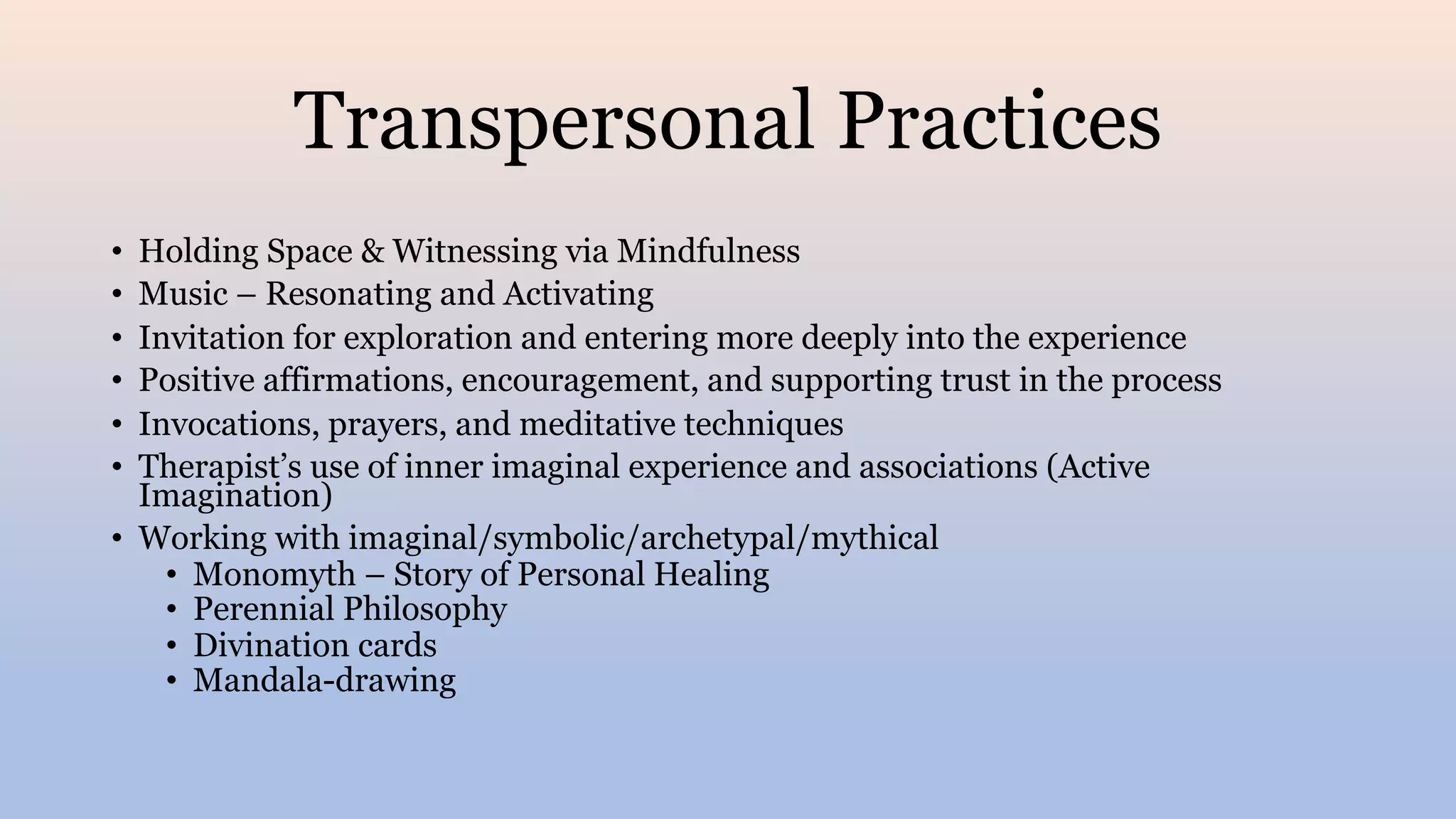 Transpersonal Practices
• Holding Space & Witnessing via Mindfulness
• Music – Resonating and Activating
• Invitation for exploration and entering more deeply into the experience
• Positive affirmations, encouragement, and supporting trust in the process
• Invocations, prayers, and meditative techniques
• Therapist’s use of inner imaginal experience and associations (Active
Imagination)
• Working with imaginal/symbolic/archetypal/mythical
• Monomyth – Story of Personal Healing
• Perennial Philosophy
• Divination cards
• Mandala-drawing
 