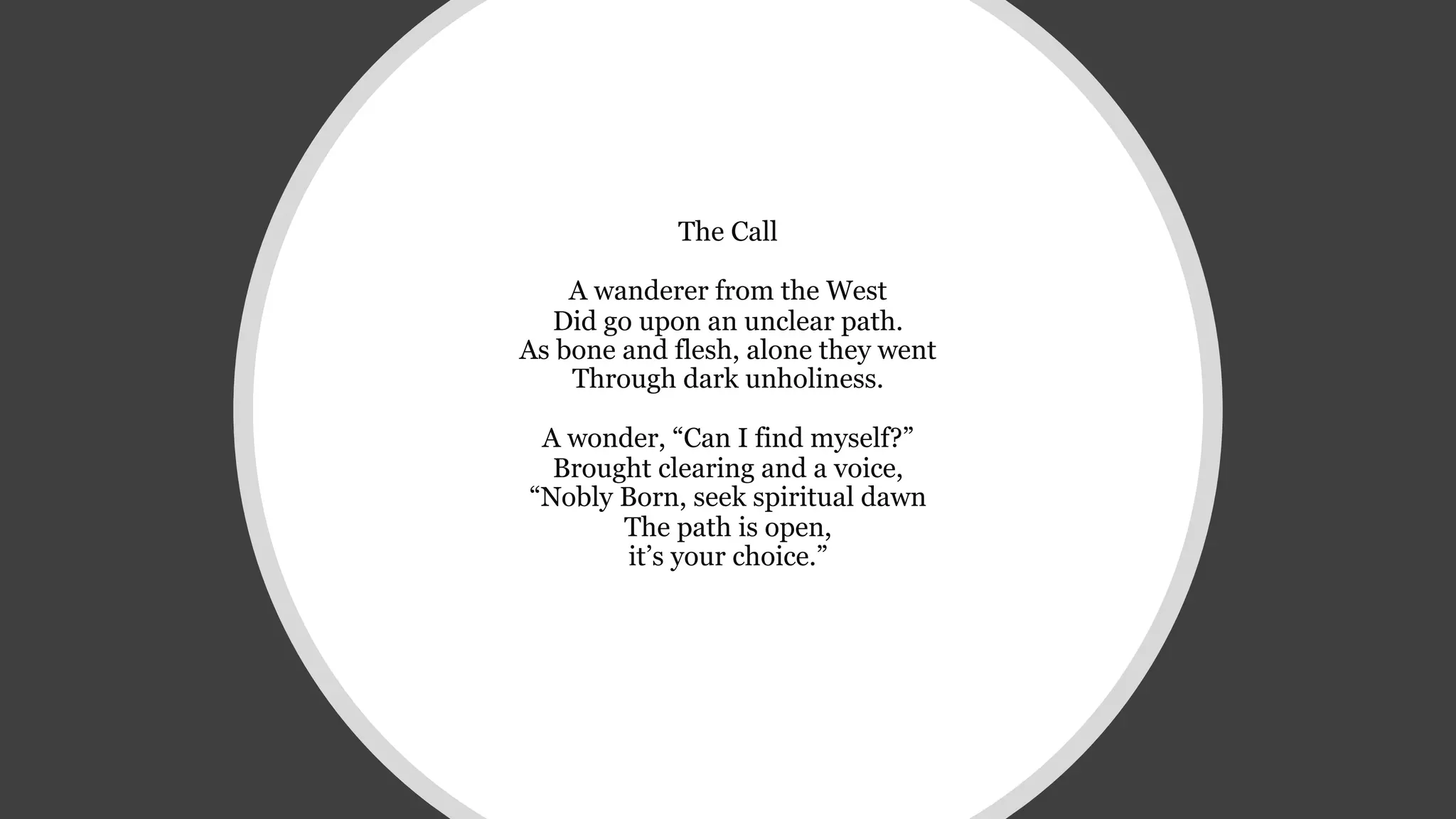 The Call
A wanderer from the West
Did go upon an unclear path.
As bone and flesh, alone they went
Through dark unholiness.
A wonder, “Can I find myself?”
Brought clearing and a voice,
“Nobly Born, seek spiritual dawn
The path is open,
it’s your choice.”
 