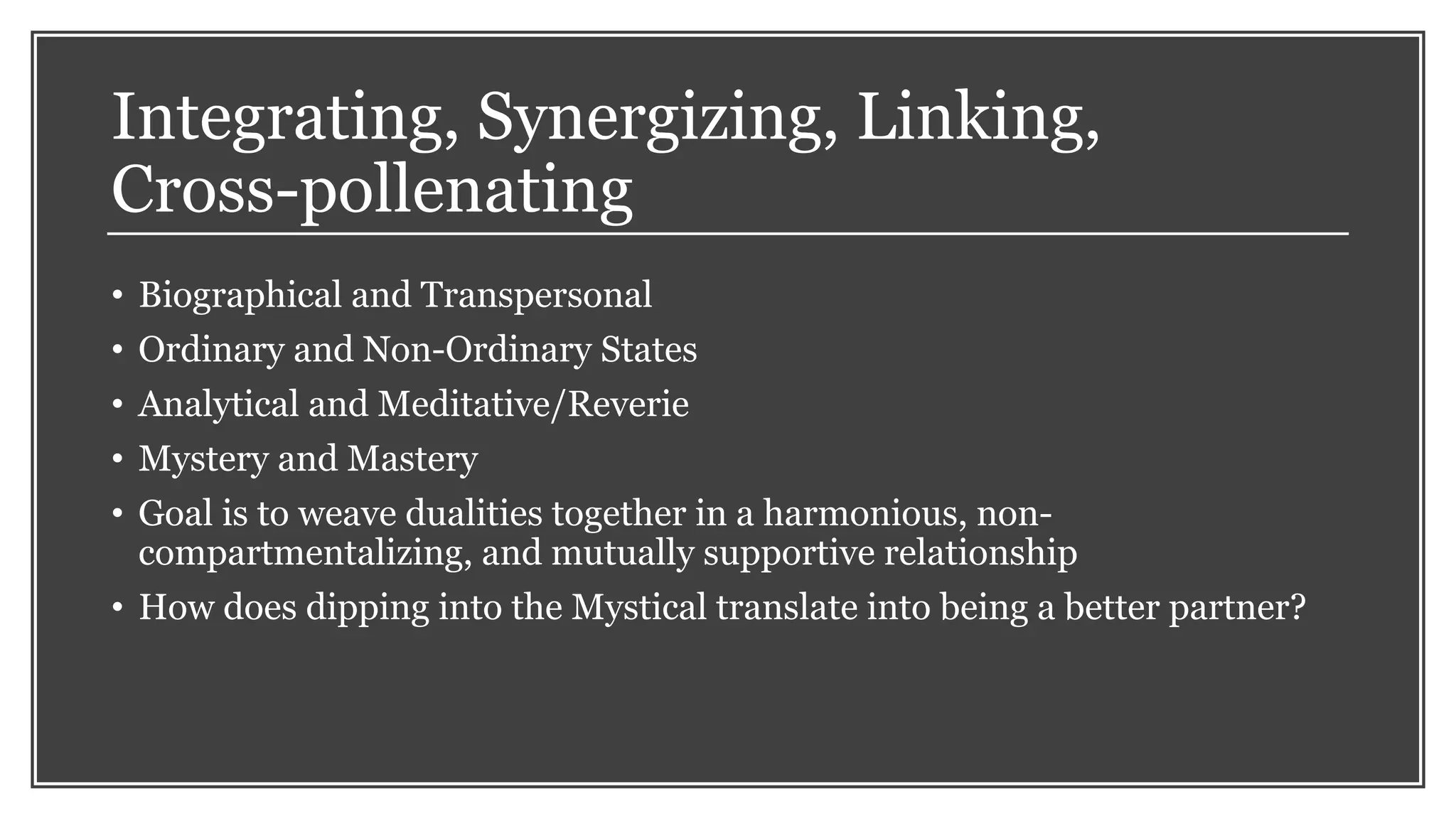 Integrating, Synergizing, Linking,
Cross-pollenating
• Biographical and Transpersonal
• Ordinary and Non-Ordinary States
• Analytical and Meditative/Reverie
• Mystery and Mastery
• Goal is to weave dualities together in a harmonious, non-
compartmentalizing, and mutually supportive relationship
• How does dipping into the Mystical translate into being a better partner?
 