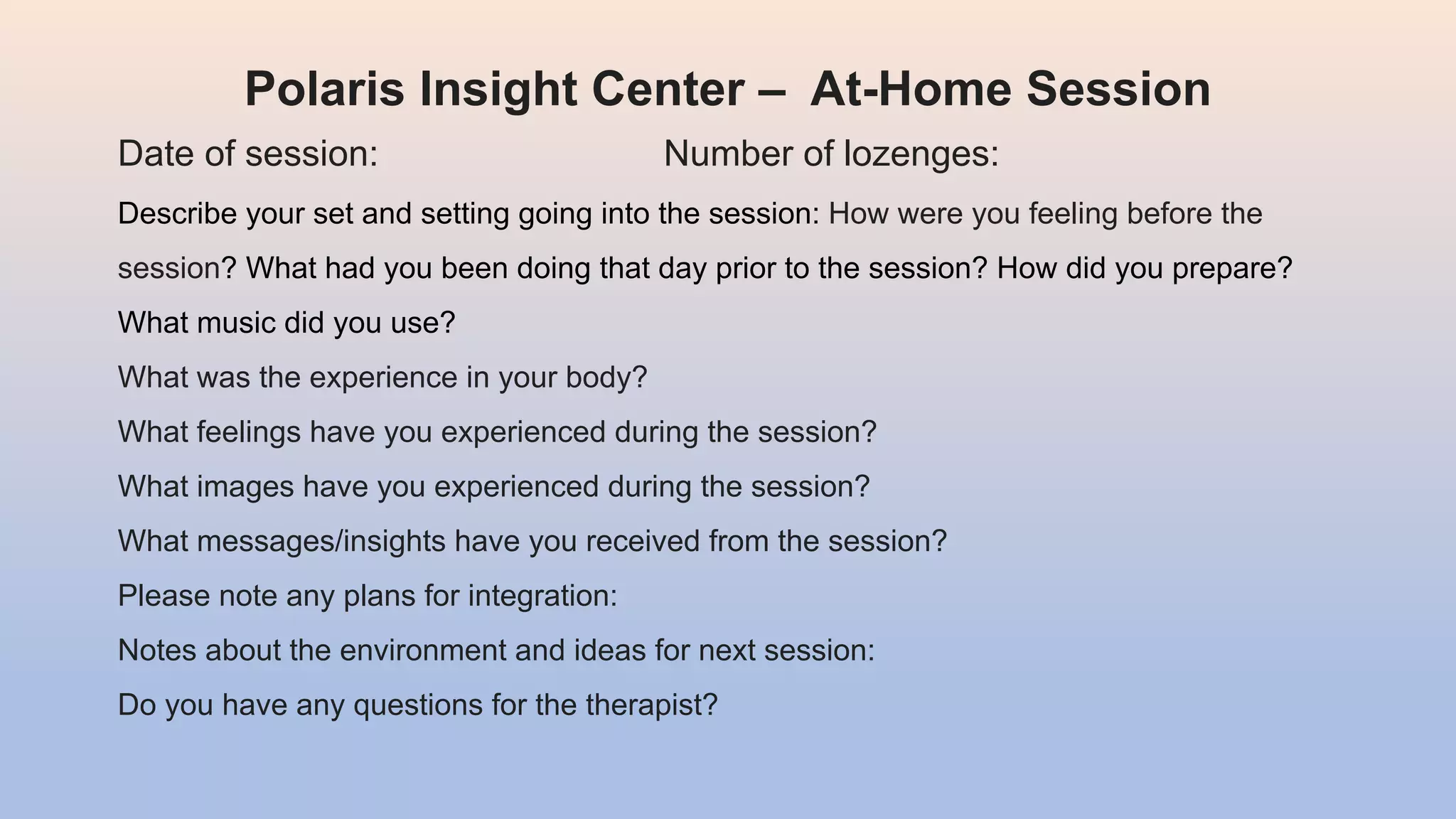 Polaris Insight Center – At-Home Session
Date of session: Number of lozenges:
Describe your set and setting going into the session: How were you feeling before the
session? What had you been doing that day prior to the session? How did you prepare?
What music did you use?
What was the experience in your body?
What feelings have you experienced during the session?
What images have you experienced during the session?
What messages/insights have you received from the session?
Please note any plans for integration:
Notes about the environment and ideas for next session:
Do you have any questions for the therapist?
 