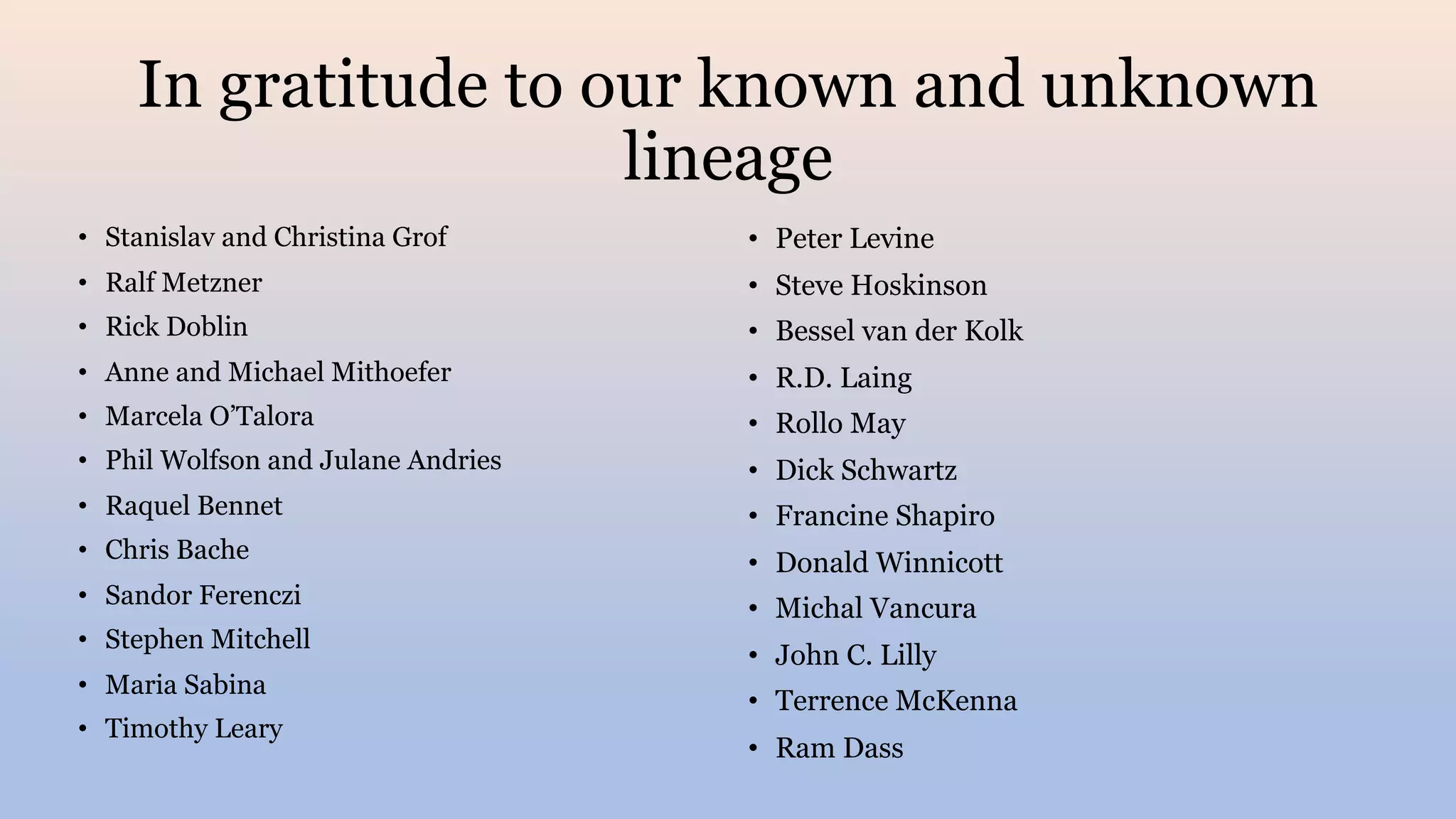 In gratitude to our known and unknown
lineage
• Stanislav and Christina Grof
• Ralf Metzner
• Rick Doblin
• Anne and Michael Mithoefer
• Marcela O’Talora
• Phil Wolfson and Julane Andries
• Raquel Bennet
• Chris Bache
• Sandor Ferenczi
• Stephen Mitchell
• Maria Sabina
• Timothy Leary
• Peter Levine
• Steve Hoskinson
• Bessel van der Kolk
• R.D. Laing
• Rollo May
• Dick Schwartz
• Francine Shapiro
• Donald Winnicott
• Michal Vancura
• John C. Lilly
• Terrence McKenna
• Ram Dass
 