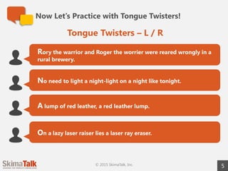 Now Let’s Practice with Tongue Twisters!
5
Rory the warrior and Roger the worrier were reared wrongly in a
rural brewery.
No need to light a night-light on a night like tonight.
A lump of red leather, a red leather lump.
On a lazy laser raiser lies a laser ray eraser.
Tongue Twisters – L / R
© 2015 SkimaTalk, Inc.
 