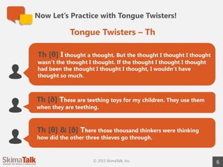 6
Th [θ] I thought a thought. But the thought I thought I thought
wasn’t the thought I thought. If the thought I thought I thought
had been the thought I thought I thought, I wouldn’t have
thought so much.
Th [ð] These are teething toys for my children. They use them
when they are teething.
Th [θ] & [ð] There those thousand thinkers were thinking
how did the other three thieves go through.
Tongue Twisters – Th
Now Let’s Practice with Tongue Twisters!
© 2015 SkimaTalk, Inc.
 