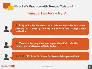 Now Let’s Practice with Tongue Twisters!
6
F: A fly and a flea flew into a flue. Said the fly to the flea, ‘what
shall we do?’ ’Let us fly’ said the flea, so they flew through a flaw
in the flue.
V: Veronica the very vivacious vegan visited Victoria, the
vegetarian vacationing in Vapid Valley.
F & V: Of all the felt I ever felt I never felt a piece of felt.
Tongue Twisters – F / V
© 2015 SkimaTalk, Inc.
 